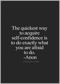 "The quickest way to acquire self-confidence is to do exactly what you are afraid to do." -Anon