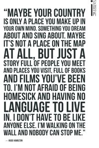 “Maybe your country is only a place you make up in your own mind. Something you dream about and sing about. Maybe it's not a place on the map at all, but just a story full of people you meet and places you visit, full of books and films you've been to. I'm not afraid of being homesick and having no language to live in. I don't have to be like anyone else. I'm walking on the wall and nobody can stop me.”