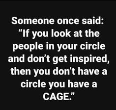 someone once said if you look at the people in your circle and don't get inspired, then you don't have a circle you have a cage