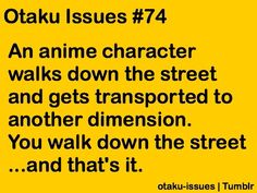 an anime character walks down the street and gets transported to another dimension you walk down the street and that's it