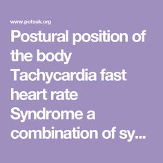 Postural              position of the body Tachycardia       fast heart rate Syndrome          a combination of symptoms Postural tachycardia syndrome is an abnormality of the functioning of the autonomic (involuntary) nervous system.  Definition and diagnostic criteria: Patient must experience PoTS symptoms mostly when upright over a period of at ... Fast Heart Rate, Bladder Control, Blood Vessels, Medical Advice, Lifestyle Changes, Blood Flow, Heart Rate