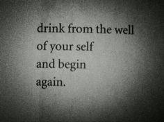 a black and white photo with the words drink from the well of your self and begin again again