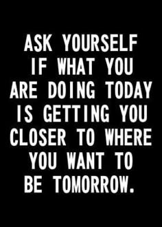 a black and white quote with the words ask yourself if what you are doing today is getting you closer to where you want to be tomorrow