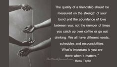 The quality of a friendship should be measured on the strength of your bond and the abundance of love between you, not the number of times you catch up over coffee or go out drinking. We all have different needs, schedules and responsibilities. What’s important is you are there when it matters.” – Beau Taplin