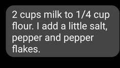 two cups milk to 1 / 4 cup flour i add a little salt, pepper and pepper flakes