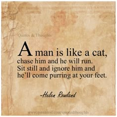 a man is like a cat, chase him and he will run sit still and ignore him and he'll come puriging at your feet