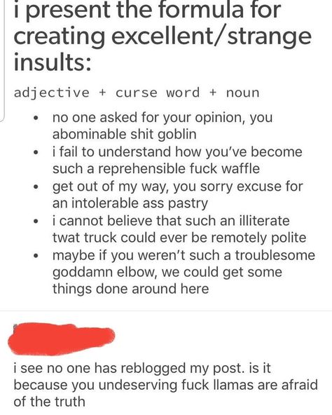 A fellow writer in my group shared this "formula" for insults that tried to avoid stereotypical slurs. Good for those of us who tend to skew polite. Insult = adjective + curse word + noun. No One Asked, Writing Dialogue Prompts, Writing Inspiration Prompts, Writing Dialogue, Book Writing Tips, Writing Advice, Your Opinion, Curse Words, Writing Words