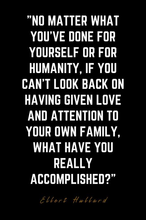 Family Quotes (4): No matter what you’ve done for yourself or for humanity, if you can’t look back on having given love and attention to your own family, what have you really accomplished? – Elbert Hubbard Choosing Work Over Family Quotes, No Looking Back Quotes, Don’t Mess With My Family Quotes, Family Man Quotes, Family Isn’t Family Quotes, Blood Doesn't Make You Family Quotes, Family Is Not Always Blood Quotes, Family Isn’t Always Blood Quotes, Familia Quotes