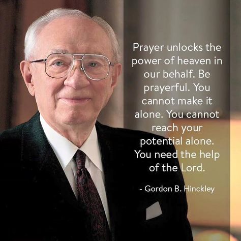 “Believe in prayer and the power of prayer. Prayer unlocks the powers of heaven in our behalf. Be prayerful and the God of heaven will smile upon you and bless you, and give happiness in your hearts and a sense of peace in your lives.” –Gordon B. Hinckley ... How have the blessings of prayer brought greater strength and power into your life? ... Learn more lds.org/topics/prayer. Enjoy more from #PresHinckley facebook.com/GordonBHinckleypage. #ShareGoodness, and #passiton Gordon B Hinkley, Lds Church Quotes, Prophet Quotes, Gordon B Hinckley, Mormon Quotes, Lds Scriptures, Lds General Conference, General Conference Quotes, Gospel Quotes