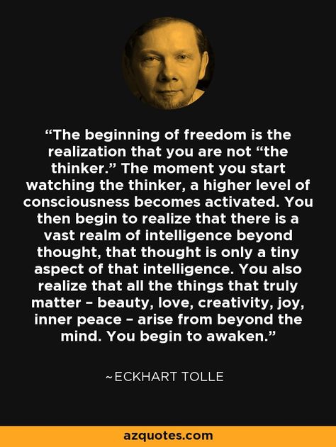 The beginning of freedom is the realization that you are not “the thinker.” The moment you start watching the thinker, a higher level of consciousness becomes activated. You then begin to realize that there is a vast realm of intelligence beyond thought, that thought is only a tiny aspect of that intelligence. You also realize that all the things that truly matter – beauty, love, creativity, joy, inner peace – arise from beyond the mind. You begin to awaken.” - Eckhart Tolle Eckart Tolle, Eckhart Tolle Quotes, Now Quotes, Between Two Worlds, Frosé, Vie Motivation, Mind Power, Eckhart Tolle, Subconscious Mind