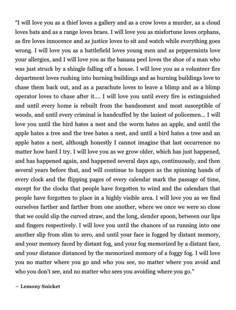 "I will love you until the bird hates a nest and the worm hates an apple... I will love you as we find ourselves farther and farther from one another, where we once we were so close that we could slip the curved straw, and the long, slender spoon, between our lips and fingers respectively." Lemony Snicket Lemony Snicket Quotes, I Will Love You, A Crow, Lemony Snicket, Literature Quotes, Literary Quotes, Poem Quotes, A Quote, Poetry Quotes