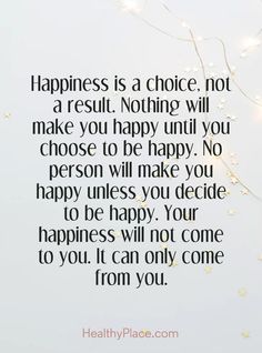 Quotes Sayings and Affirmations  Positive Quote: Happiness is a choice not a result. Nothing will make you happy until you choose to be happy. No person will make you happy unless you decide to be happy. Your happiness will not come to you. It can only come from you. www.HealthyPlace.com Happiness Comes From Inside, Happiness Is Self Made Quotes, Make Your Self Happy Quotes, Making Others Happy Before Yourself, Life Is What You Make It Quote Positivity, Happiness Is A Choice Not A Result, Happiness Begins With You Quote, Chose Happiness Quotes, Please Be Happy Quotes