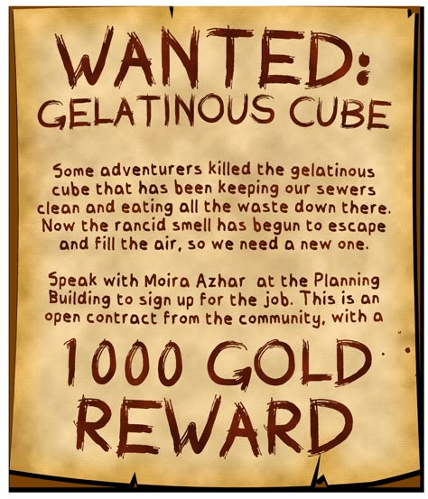 A worn and brush-written poster announces:

Wanted: Gelatinous Cube.

Some adventurers killed the gelatinous cube that has been keeping our sewers clean and eating all the waste down there. Now the rancid smell has begun to escape and fill the air, so we need a new one.

Speak with Moira Azhar at the Planning Building to sign up for the job. This is an open contract from the community, with a 1000 gold reward. Dnd Inventory, Dnd Achievements, Dnd Quests Ideas, Dnd Dm Setup, Dnd Handouts, Quest Ideas, Dnd Resources, Side Quests Dnd, Side Quest Ideas