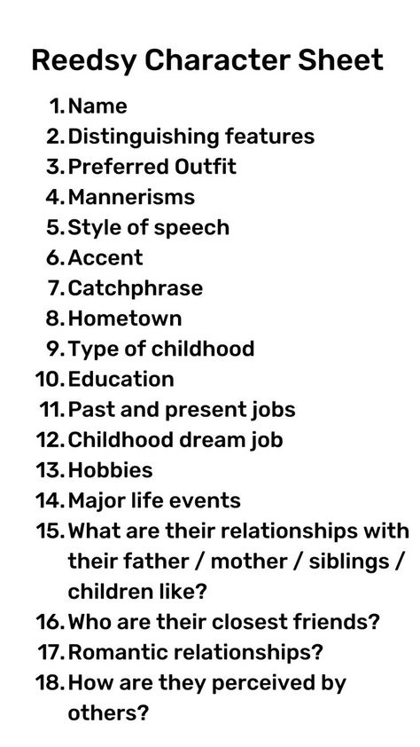 Reedsy Character Sheet. 1. Name. 2 Distinguishing features. 3. Preferred outfit. 4. Mannerisms. 5. Style of speech. 6. Accent. 7. Catchphrase. 8. Hometown. 9. Type of childhood. 10. Education. 11. Past and present jobs. 12. Childhood dream job. 13. Hobbies. 14. Major life events. 15. What are their relationships with their father/mother/siblings/children like? 16. Who are their closest friends? 17. Romantic relationships? 18. How are they perceived by others? Questions To Help Develop Your Character, How To Describe Black Characters, Well Written Characters, How To Develop Your Characters, How To Make A Character Sheet, Things You Should Know About Your Character, Questions To Develop A Character, Get To Know Your Character Questions, Writing Characters Worksheets