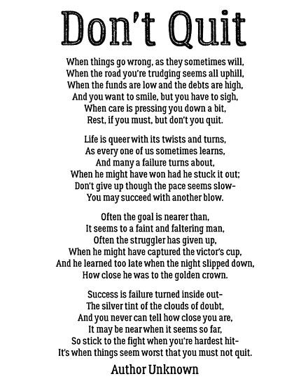 Don’t Quit (Author Unknown) / ---- / When things go wrong, as they sometimes will, / When the road you’re trudging seems all uphill, / When funds are low and the debts are high, / And you want to smile but you have to sigh, / When care is pressing you down a bit, / Rest if you must, but… • Millions of unique designs by independent artists. Find your thing. Dont Quit Poem, Good Moral Stories, Poem Poster, Motivational Poems, Motivational Cards, Inspirational Quotes Posters, Don't Quit, When Things Go Wrong, Positive Inspiration