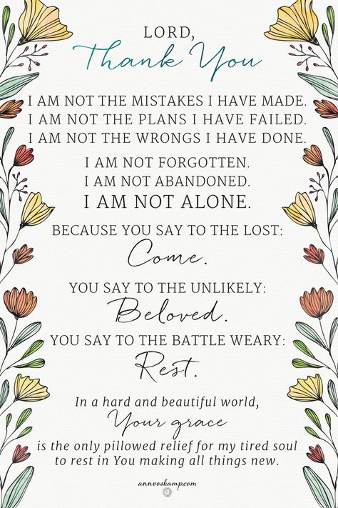 Lord, Thank You I am not the mistakes I have made. I am not the plans I have failed. I am not the wrongs I have done. I am not forgotten. I am not abandoned. I am not alone. Because You say to the lost: Come. You say to the Unlikely: Beloved You say to the Battle Weary: Rest. In a hard and beautiful world, Your grace is the only pillowed relief for my tired soul to rest in You making all things new. Ann Voskamp Quotes, One Thousand Gifts, Ann Voskamp, A Course In Miracles, Verse Quotes, Words Of Encouragement, Faith Hope, God Is Good, Faith Quotes