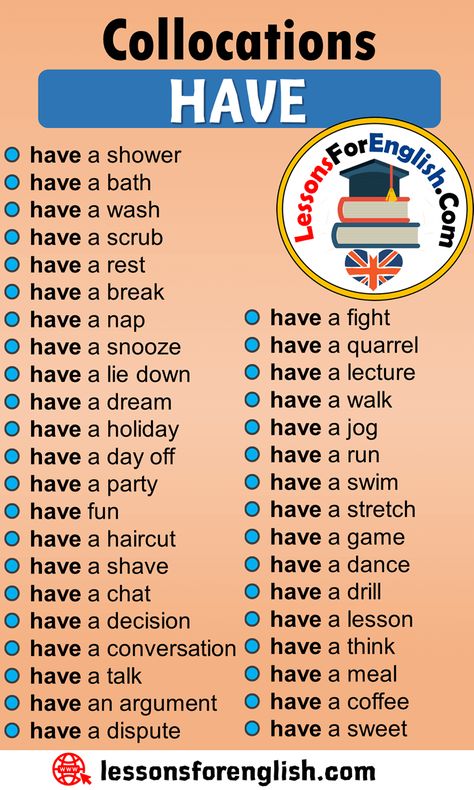 English Phrases Examples, Collocations with HAVE in English have a shower have a bath have a wash have a scrub have a rest have a break have a nap have a snooze have a lie down have a dream have a holiday have a day off have a party have fun have a haircut have a shave have a chat have a decision have a conversation have a talk have an argument have a dispute have a fight have a quarrel have a lecture have a walk have a jog have a run have a swim have a stretch have a Have Collocations, Collocations English, English Collocations, English Language Learning Grammar, English Learning Spoken, Conversational English, Phrasal Verbs, English Vocab, English Verbs