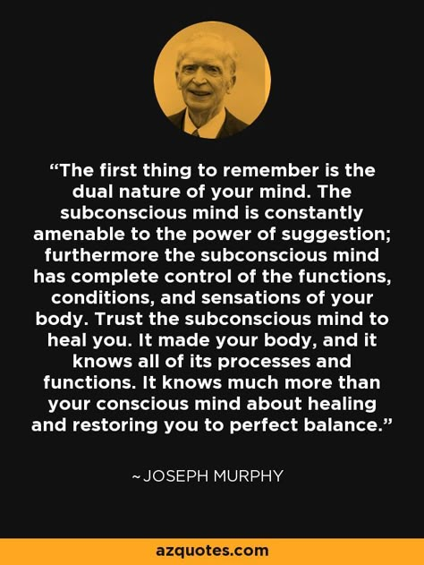 The first thing to remember is the dual nature of your mind. The subconscious mind is constantly amenable to the power of suggestion; furthermore the subconscious mind has complete control of the functions, conditions, and sensations of your body. Trust the subconscious mind to heal you. It made your body, and it knows all of its processes and functions. It knows much more than your conscious mind about healing and restoring you to perfect balance. - Joseph Murphy Power Of Mind Quotes, Power Of Suggestion Quotes, Subconscious Mind Psychology Facts, Subconscious Mind Quotes, Your Mind Is A Powerful Thing, Subconscious Mind Power Quotes, Mind Control Powers, Power Of Subconscious Mind Quotes, Joseph Murphy Quotes