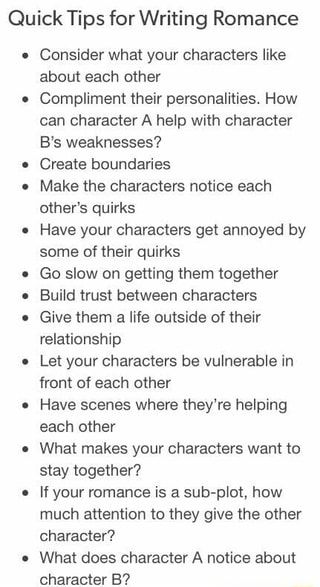 Quick Tips for Writing Romance Consider what your characters like about each other Compliment their personalities. How can character A help with character B‘s weaknesses? Create boundaries Make the characters notice each other‘s quirks Have your characters get annoyed by some of their quirks Go slow on getting them together Build trust between characters Give them a life outside of their relationship Let your characters be vulnerable in front of each other Have scenes where they‘re helping each Story Writing Prompts, Writing Romance, Under Your Spell, Writing Dialogue Prompts, Creative Writing Tips, Writing Motivation, Tips For Writing, Writing Board, Writing Things