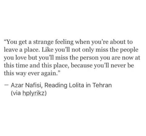 "You get a strange feeling when you're about to leave a place. Like you'll not only miss the people you love but you'll miss the person you are now at this time and this place, because you'll never be this way ever again."
Azar Nafisi, Reading Lolita in Tehran (via hplyrikz) Quotes For Nostalgia, Quotes For Homesickness, Nostalgic Love Quotes, Quote About Nostalgia, Moving Out Of Childhood Home Quotes, Stolen Childhood Quotes, Quotes About Homesickness, Quotes About Being Homesick, Nostalgia Quotes Aesthetic