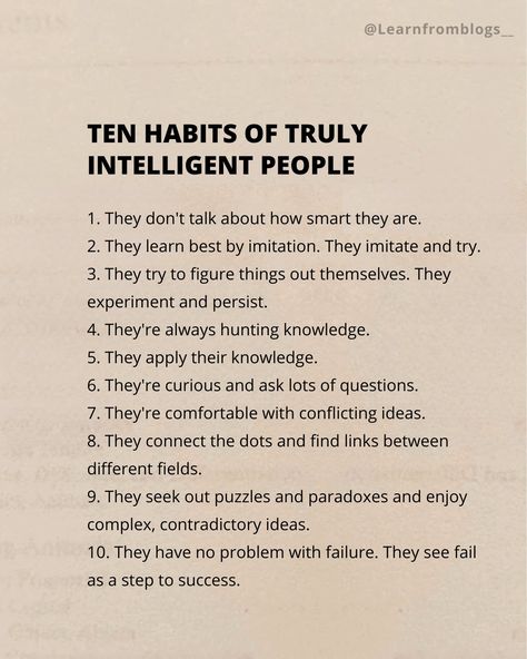 Ten Habits of Truly Intelligent People 1. They don't talk about how smart they are. 2. They learn best by imitation. They imitate and try. 3. They try to figure things out themselves. They experiment and persist. 4. They're always hunting knowledge. 5. They apply their knowledge. 6. They're curious and ask lots of questions. 7. They're comfortable with conflicting ideas. 8. They connect the dots and find links between different fields. 9. They seek out puzzles and paradoxes and enjoy ... Smart People Talk About Ideas, Intelligent Quotes Smart People, Intelligent People Quotes, Smart People Quotes, People Dont Like Me, Being Smart, Intelligent People, Smart Quotes, Steps To Success