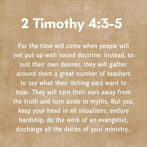 For the time will come when people will not put up with sound doctrine. Instead, to suit their own desires, they will gather around them a great number of teachers to say what their itching ears want to hear. They will turn their ears away from the truth and turn aside to myths. But you, keep your head in all situations, endure hardship, do the work of an evangelist, discharge all the duties of your ministry. #bible #2timothy4 2 Timothy 4, Bible 2, Trust In Him, Biblical Verses, 2 Timothy, Quotes That Inspire, My Turn, Do The Work, Say What