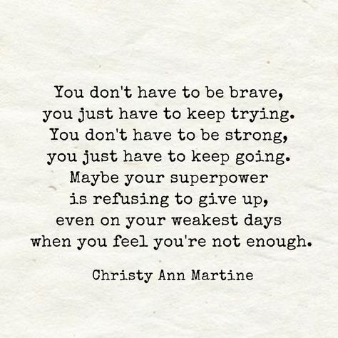 Encouraging Quotes ~ You don't have to be brave, you just have to keep trying. You don't have to be strong, you just have to keep going. Maybe your superpower is refusing to give up even on your weakest days when you feel you're not enough. - Christy Ann Martine Quotes Brave, Christy Ann Martine, Going Quotes, Try Quotes, Keep Going Quotes, Don't Give Up Quotes, Enough Is Enough Quotes, Giving Quotes, Brave Quotes