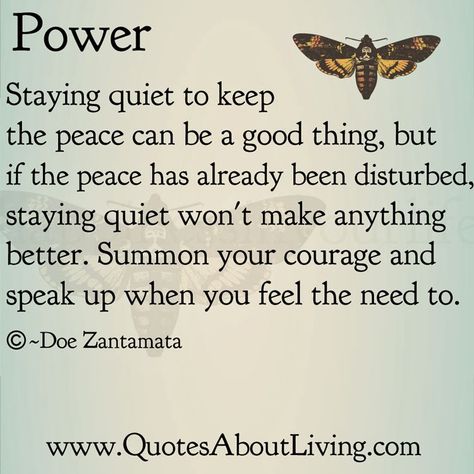 Power Staying quiet to keep the peace can be a good thing, but if the peace has already been disturbed, staying quiet won't make anything better. Summon your courage and speak up when you feel the need to. O —Doe Zantamata www.QuotesAboutLiving.com Not Speaking Quotes, Quotes About Speaking Up, Speak Up For Yourself Quotes, Speaking Up Quotes, Speaking Up, Speak Up Quotes, Speak Up, Doe Zantamata, 12 Laws Of Karma