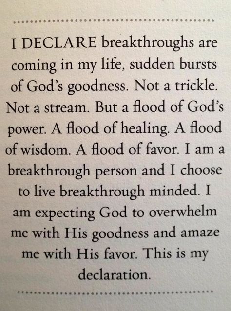 I Declare breakthroughs are coming in my life, sudden bursts of God's goodness.   Not a trickle. Not a stream. But a flood of God's power. A flood of healing. A flood of wisdom. A flood of favor.   I am a breakthrough person and I chose to live breakthrough minded. I am expecting God to overwhelm me with His goodness and amaze me with His favor.   This is my declaration! I Declare, Joel Osteen, Prayer Scriptures, The Perfect Guy, Spiritual Inspiration, Words Of Encouragement, God Is Good, Trust God, Faith Quotes