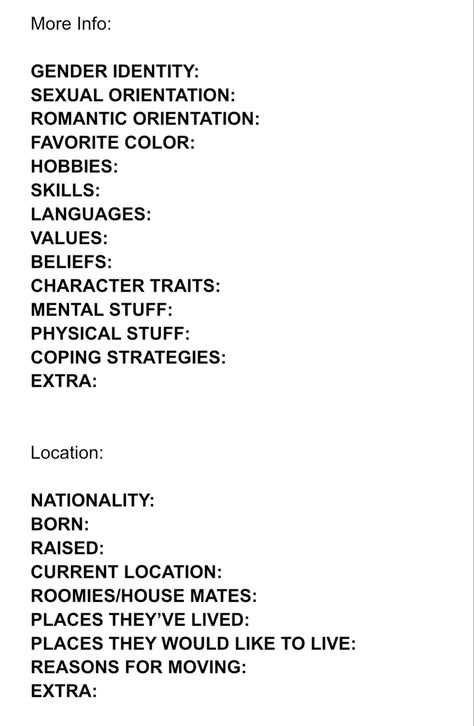 Character Info Sheet part 2/3

More Info:

GENDER IDENTITY:  
SHMEXUALORIENTATION:  
ROMANTIC ORIENTATION:  
FAVORITE COLOR:  
HOBBIES:  
SKILLS:  
LANGUAGES:  
VALUES:  
BELIEFS:   
CHARACTER TRAITS:  
MENTAL STUFF:  
PHYSICAL STUFF:  
COPING STRATEGIES:  
EXTRA:  


Location:

NATIONALITY:  
BORN:  
RAISED:  
CURRENT LOCATION:  
ROOMIES/HOUSE MATES:  
PLACES THEY’VE LIVED:  
PLACES THEY WOULD LIKE TO LIVE:  
REASONS FOR MOVING:  
EXTRA: Character Fears Writing, Character Planning Template, Oc Charcter Sheets, Oc Layout Sheet, Oc Things To Do, Character Layout Sheet, Oc Template Info Sheet, Character Info Template, Character Sheets For Writers