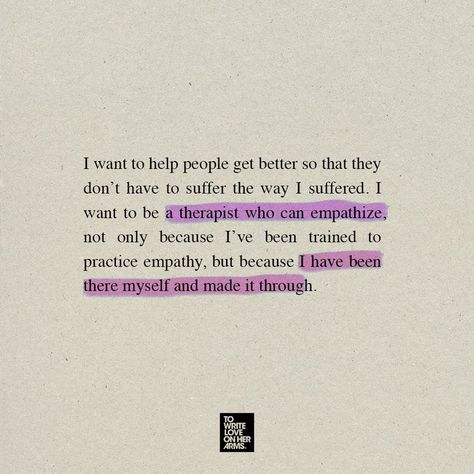 I want to help people get better so that they don't have to suffer the way I suffered I want to be a therapist who can empathize, not only because I've been trained to practice empathy, but because I have been there myself and made it through. Inside A Therapists Heart, Words From Therapist, Psychology Student Aesthetic Quotes, Things To Ask Your Therapist, Social Work Degree Aesthetic, Therapist Dream Job, Assistant Psychologist Aesthetic, Therapist Mood Board, Therapist Lifestyle Aesthetic