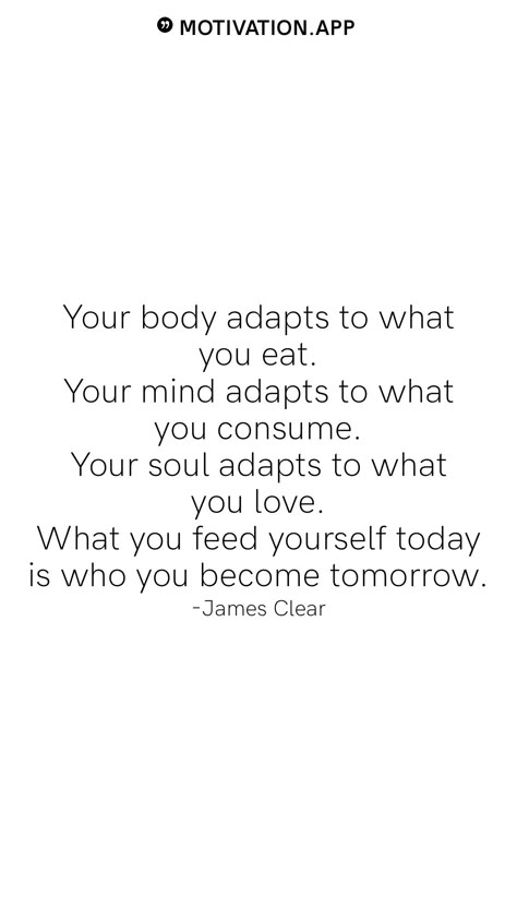 Your body adapts to what you eat. Your mind adapts to what you consume. Your soul adapts to what you love. What you feed yourself today is who you become tomorrow. -James Clear From the Motivation app: https://motivation.app What You Consume Quotes, Feed The Soul Quotes, Rebrand Yourself Quotes, When The Why Is Clear The How Is Easy, Strong Mind Strong Body Quotes, What You Feed Your Mind Quotes, Limitless Quotes Motivation, Elevate Yourself Quotes, You Are What You Consume