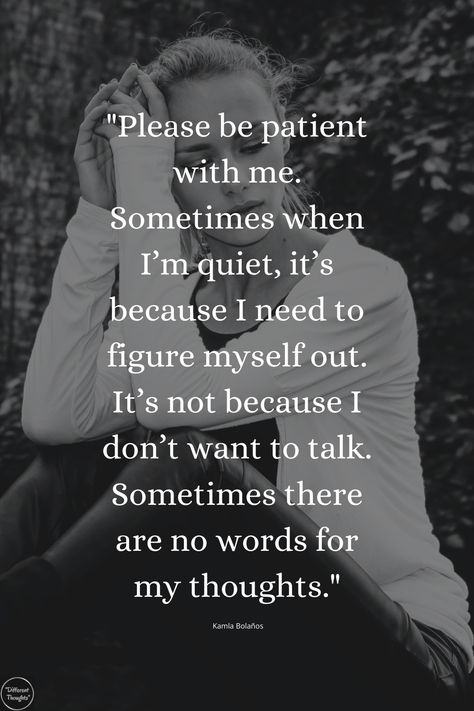 "Please be patient with me. Sometimes when I’m quiet, it’s because I need to figure myself out. It’s not because I don’t want to talk. Sometimes there are no words for my thoughts." If I’m Quiet Quotes, Not Meaning As Much To Someone Quotes, Don’t Talk Down To Me Quotes, Its Ok To Be Quiet Quotes, I Want To Work On Myself With You, I’m Quiet Quotes, Only Person I Want To Talk To, Conceal Dont Feel Quotes, Thanks For Being Patient With Me Quotes