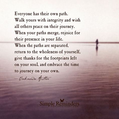 Everyone has their own path. Walk yours with integrity and wish all others peace on their journey. When your paths merge, rejoice for their presence in your life. When the paths are separated, return to the wholeness of yourself, give thanks for the footprints left on your soul, and embrace the time to journey on your own. — Unknown Author Path Quotes, Journey Quotes, Simple Reminders, Different Quotes, A Quote, Beautiful Quotes, The Words, Great Quotes, Wisdom Quotes