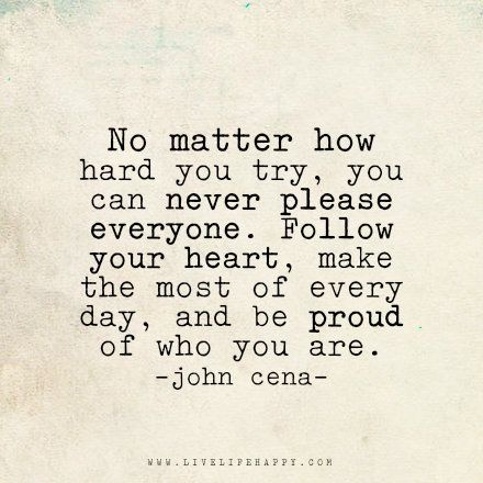 Live life happy quote: No matter how hard you try, you can never please everyone. Follow your heart, make the most of every day, and be proud of who you are. - John Cena No Matter How Much You Try Quotes, No Matter How Hard You Try Quotes, You Can Never Please Everyone Quotes, No Matter How Hard You Try, Be Proud Of Who You Are, Please Everyone Quotes, John Cena Quotes, Happy Life Quotes To Live By, Live Life Happy