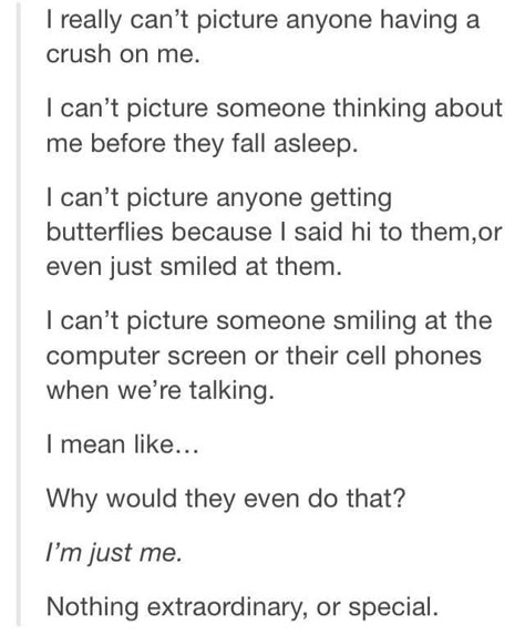 I had this feeling. There's nothing great about me. Then somebody who felt just like this got a crush on me, they started thinking about me right before the fell asleep (and all day long), they started getting butterflies when I said hi or smiled at them. They couldn't stop smiling as we talked. Now I understand how someone could think of me this way... because that's how I think of him. Crush On Me, Funny Tumblr Stories, Truth Ideas, Funny Texts Crush, Crush Love, Love Truths, Funny Tumblr Posts, Funny Messages, A Crush