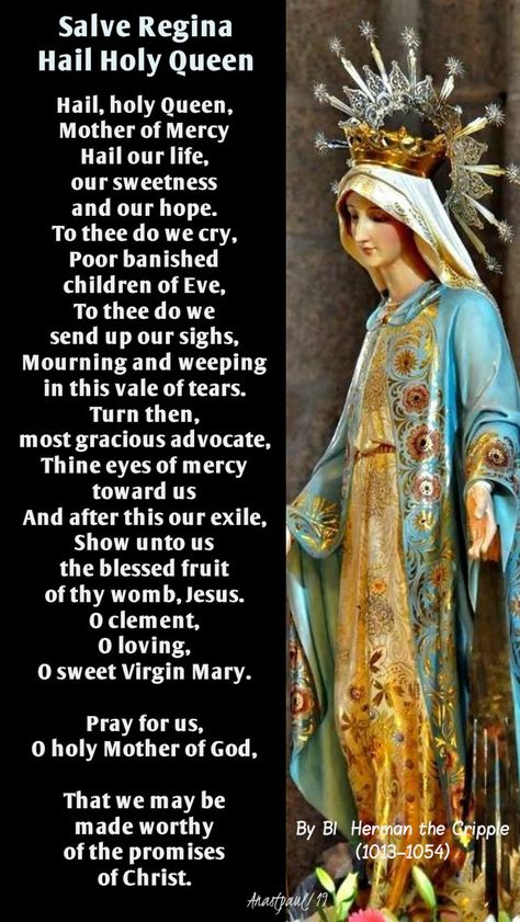 Salve ReginaHail Holy QueenBy Blessed Herman the Cripple (1013–1054)Hail, holy Queen, Mother of MercyHail our life, our sweetness and our hope.To thee do we cry,Poor banished children of Eve,To thee do we send up our sighs, Hail Holy Queen Prayer, Devine Mercy, Catholic Devotions, Morning Offering, Hail Holy Queen, Salve Regina, Spirit Art, Angel Prayers, Church Music