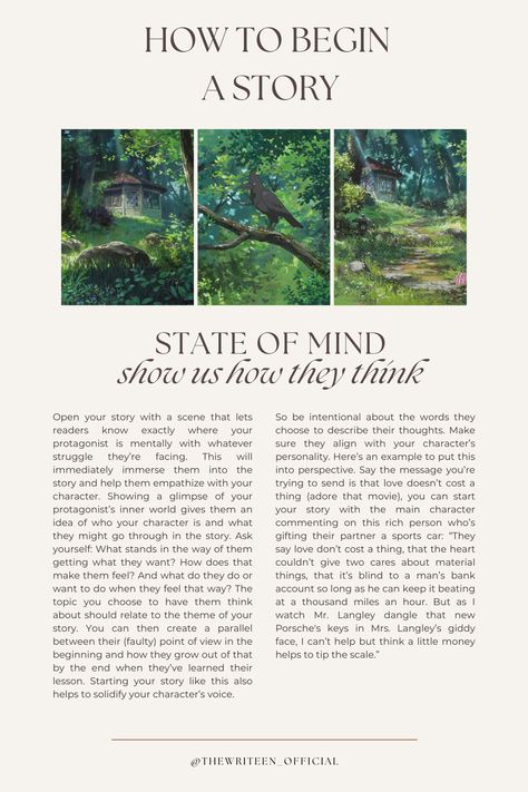 Begin your story inside the MC's head. If our thoughts create our reality, then what better way to introduce the MC's world than by giving us a brief tour of their mind? What's on your MC's mind when the story begins? What's happening around them and how do they feel about it? What memories do their present circumstances bring up? Paint us a picture. #writers #write #writingtips #writinganovel #bookwriting #writinginspiration #thewriteen #characterdevelopment #creativewriting #howtobeginastory How To Make A Story Interesting, Creative Story Writing Ideas, How To Start The Beginning Of A Story, Writing Slice Of Life, Beginning A Story, Ideas To Start A Story, Planning A Story, How To Write The Beginning Of A Book, How To Create A Story