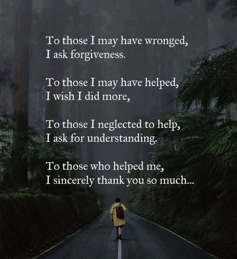 To those I may have wronged, I ask forgiveness.  To those I may have helped, I wish I did more.   To those I neglected to help, I ask for understanding.   To those who helped me, I sincerely thank you so much. Asking For Forgiveness Quotes, Forgiveness Quotes, Asking For Forgiveness, Motivational Quotes For Life, Parenting Quotes, Family Quotes, Good Advice, Names Of Jesus, Great Quotes