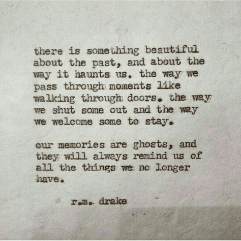 There is something beautiful about the past, and about the way it haunts us. The way we pass through moments like walking through doors. The way we shut done out and the way we welcome some to stay. Our memories are ghosts, and they will always remind us of all the things we no longer have. R M Drake Quotes, Rm Drake Quotes, The Past Quotes, Rm Drake, Past Quotes, Relatable Poetry, Drake Quotes, Quotes Poetry, What’s Going On