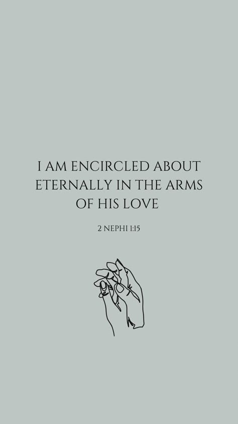 A neutral teal background with a verse centered in the screen. The verse says I am encircled about eternally in the arms of His love. Underneath the verse is the reference to 2 Nephi 1:15. Underneath that is a small line drawing of a hand holding another hand in a loving manner. 2023 Phone Background, Good Book Of Mormon Scriptures, The Book Of Mormon Aesthetic, Lds Scriptures About Love, Book Or Mormon Scriptures, Mormon Wallpaper Iphone, Aesthetic Lds Quotes, Scripture Quotes Book Of Mormon, Book Of Mormon Wallpaper Aesthetic