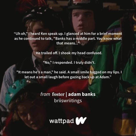 "Uh oh," I heard Ken speak up. I glanced at him for a brief moment as he continued to talk, "Banks has a middle part. You know what that means..."    He trailed off. I shook my head confused.    "No," I responded. I truly didn't.    "It means he's a man," he said. A small smile tugged on my lips. I let out a small laugh before gazing back up at Adam." - from 𝐟𝐨𝐬𝐭𝐞𝐫 | adam banks (on Wattpad) https://www.wattpad.com/903466263?utm_source=ios&utm_medium=pinterest&utm_content=share_quote&wp_pag Adam Banks Mighty Ducks D3, Adam Banks Mighty Ducks, Adam Banks, Bank Quotes, The Mighty Ducks, Mighty Ducks, Harry Potter Tumblr, Sharing Quotes, Uh Oh