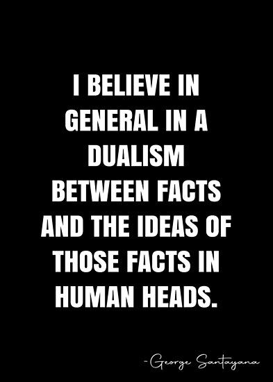 I believe in general in a dualism between facts and the ideas of those facts in human heads. – George Santayana Quote QWOB Collection. Search for QWOB with the quote or author to find more quotes in my style… • Millions of unique designs by independent artists. Find your thing. George Santayana Quotes, George Santayana, White Quote, Human Head, Unique Words, More Quotes, Quote Posters, Sale Poster, Philosophy