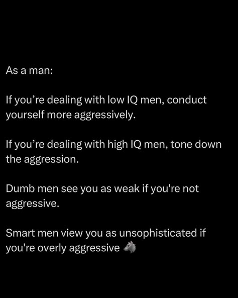 As a man, mastering how you present yourself is non-negotiable. Around low IQ men, aggression is your currency, they mainly respect force. Show weakness, and you’ll be steamrolled. But when you’re in the company of smart, calculated individuals, aggression will betray you. In their world, power is in the mind, not the muscle. They read your lack of restraint as a sign of incompetence. You must be a chameleon. Learn to ADAPT. Dominate the conversation with the less intelligent, bu... Just Like Fire, Reading People, Forbidden Knowledge, Low Iq, Etiquette And Manners, How To Read People, Be Dangerous, Dark Arts, Changing Jobs