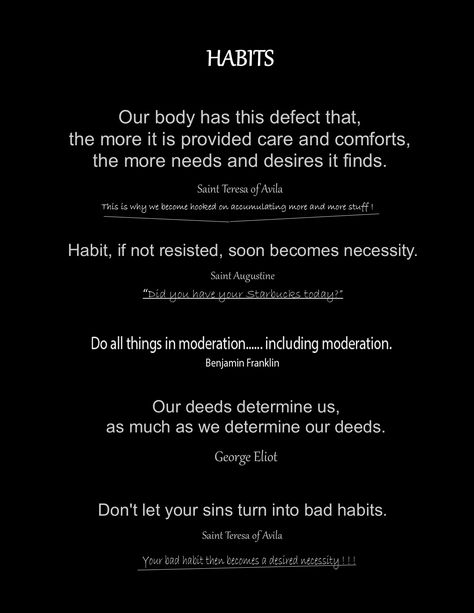 Quotes on how habits form. Benjamin Franklin, George Eliot, Saint Tereasa of Avila, Saint Tereasa of Calcutta (Mother Tereasa ), Saint Augustine of Hippo. Don't let your sins turn into bad habits. All things in moderation..... including moderation. Our body has this defect that, the more it is provided care and comforts, the more needs and desires it finds. Habit if not resisted, soon becomes necessity. Franklin Saint Quotes, Franklin Saint, Saint Teresa Of Avila, Powerful People, Augustine Of Hippo, Saint Teresa, George Eliot, Saint Quotes, Saint Augustine