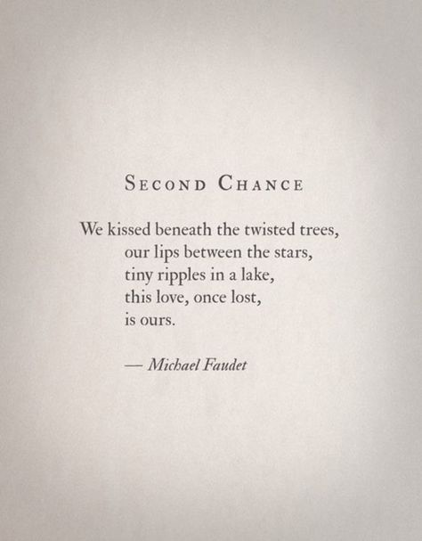 "We kissed beneath the twisted trees, our lips between the stars, tiny ripples in a lake, this love, once lost, is ours." - Michael Faudet 2nd Chance Love Quotes, 2nd Chance At Love Quotes, Past Love Rekindled Quotes, Second Chance Love Quotes, 2nd Chances Quotes Relationships, Second Chance Romance Quotes, Second Chance Quotes, Michael Faudet, Chance Quotes