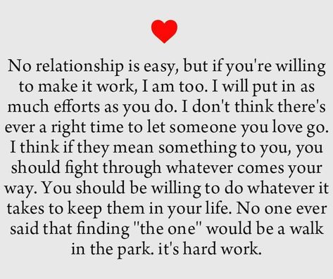 No relationship is easy, but if you're willing to make it work,  I am too. I will put in ax much efforts as you do. I don't think there's ever a right time to let someone you love go. I think if they mean something to you, you should fight through whatever comes your way. You should be willing to do whatever it takes to keep them in your life. No one ever said that finding "the one" would be a walk in the park. It's hard work. Relationship Poems, No Relationship, Tattoo Quotes About Life, Making A Relationship Work, Genius Quotes, If You Love Someone, Walk In The Park, Relationship Texts, Relationship Issues