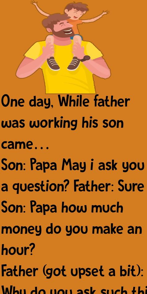 One day, While father was working his son came… Son: Papa May i ask you a question? Father: Sure Son: Papa how much money do you make an hour? Father (got upset a bit): Why do you ask such thing..!! Son: I just want to know. Please tell. Father: I make 500rs per hour. Son (with his head down): OH..!! (looking up) Papa, can i borrow 300rs? Father (furiously): If only reason you asked me this just to borrow some money to buy some silly toy then go to your room and think why your are so selfish Like Father Like Son, Father And Son Quotes, Jesse Johnson, Damon Wayans, Alan Thicke, Lloyd Bridges, Sean Lennon, Dad Son, Day Lewis