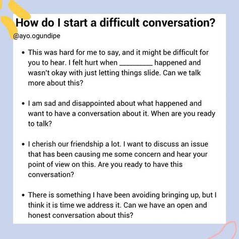 Ayo Ogundipe| Communication, Friendships and Relationships on Instagram: "How do I start a difficult conversation?  Starting a difficult conversation can be challenging and it is normal to feel uncomfortable around these kind of conversations. The goal is not to communicate perfectly, but to address the situation in a respectful manner. Some things to keep in mind:   Keep the outcome you want in mind and be flexible  Stay open to their perspective  Use “I” statements  Approach the situation with an intention of solving the problem not attacking or wanting to be right  Know what is in your control (your language, how you listen to the other person) and what is not (how the other person responds)  pause and reflect before responding to avoid getting defensive  This is a valuable skill to lea How To Communicate Feelings, Communicate Feelings, Starting Difficult Conversations, How To Have A Difficult Conversation, Using I Statements, Difficult Conversations Relationships, How To Have A Hard Conversation, How To Have Difficult Conversations, Tough Conversations Relationships