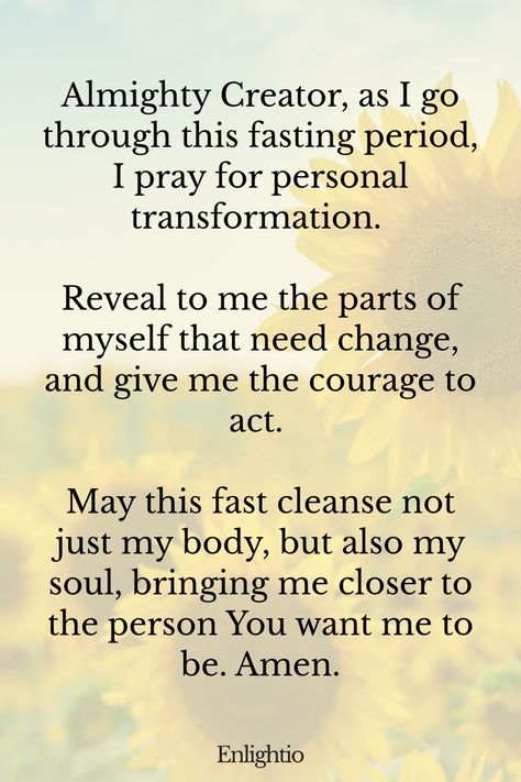 Prayer for Fasting for Personal Transformation: Almighty Creator, as I go through this fasting period, I pray for personal transformation. Reveal to me the parts of myself that need change, and give me the courage to act. May this fast cleanse not just my body, but also my soul, bringing me closer to the person You want me to be. Amen. Prayer For Fasting And Prayer, Spiritual Fasting Plan, Spiritual Fasting For Beginners, Fasting And Prayer For Beginners, Fasting Affirmations, Fasting Bible Verses, Prayers For Fasting, Dear God Quotes, Fasting Bible